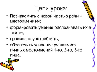 • Познакомить с новой частью речи –
местоимением;
• формировать умение распознавать их в
тексте;
• правильно употреблять;
• обеспечить усвоение учащимися
личных местоимений 1-го, 2-го, 3-го
лица.
Цели урока:
 