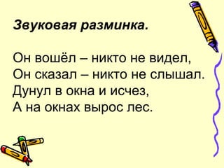 Звуковая разминка.
Он вошёл – никто не видел,
Он сказал – никто не слышал.
Дунул в окна и исчез,
А на окнах вырос лес.
 