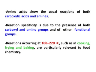 -Amino acids show the usual reactions of both
carboxylic acids and amines.
-Reaction speciﬁcity is due to the presence of both
carboxyl and amino groups and of other functional
groups.
-Reactions occurring at 100–220 ◦C, such as in cooking,
frying and baking, are particularly relevant to food
chemistry.
 