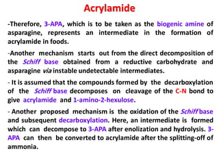 Acrylamide
-Therefore, 3-APA, which is to be taken as the biogenic amine of
asparagine, represents an intermediate in the formation of
acrylamide in foods.
-Another mechanism starts out from the direct decomposition of
the Schiff base obtained from a reductive carbohydrate and
asparagine via instable undetectable intermediates.
- It is assumed that the compounds formed by the decarboxylation
of the Schiff base decomposes on cleavage of the C-N bond to
give acrylamide and 1-amino-2-hexulose.
- Another proposed mechanism is the oxidation of the Schiff base
and subsequent decarboxylation. Here, an intermediate is formed
which can decompose to 3-APA after enolization and hydrolysis. 3-
APA can then be converted to acrylamide after the splitting-off of
ammonia.
 
