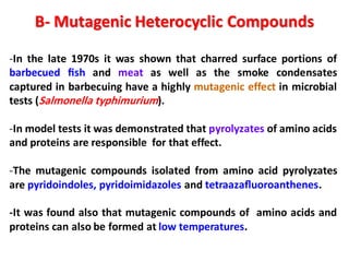 B- Mutagenic Heterocyclic Compounds
-In the late 1970s it was shown that charred surface portions of
barbecued ﬁsh and meat as well as the smoke condensates
captured in barbecuing have a highly mutagenic effect in microbial
tests (Salmonella typhimurium).
-In model tests it was demonstrated that pyrolyzates of amino acids
and proteins are responsible for that effect.
-The mutagenic compounds isolated from amino acid pyrolyzates
are pyridoindoles, pyridoimidazoles and tetraazaﬂuoroanthenes.
-It was found also that mutagenic compounds of amino acids and
proteins can also be formed at low temperatures.
 