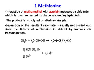 1-Methionine
-Interaction of methanethiol with acrolein produces an aldehyde
which is then converted to the corresponding hydantoin.
-The product is hydrolyzed by alkaline catalysis.
-Separation of the resultant racemate is usually not carried out
since the D-form of methionine is utilized by humans via
transamination.
 