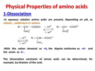 Physical Properties of amino acids
1-Dissociation
-In aqueous solution amino acids are present, depending on pH, as
cations, zwitterions or anions:
-With the cation denoted as +A, the dipolar zwitterion as +A− and
the anion as A−.
The dissociation constants of amino acids can be determined, for
example, by titration of the acid.
 