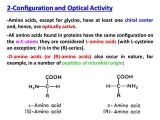2-Conﬁguration and Optical Activity
-Amino acids, except for glycine, have at least one chiral center
and, hence, are optically active.
-All amino acids found in proteins have the same conﬁguration on
the α-C-atom: they are considered L-amino acids (with L-cysteine
an exception; it is in the (R)-series).
-D-amino acids (or (R)-amino acids) also occur in nature, for
example, in a number of peptides of microbial origin:
 
