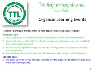 We help principals and
teachers	

Organize	Learning	Events	
	Tools	for	principals	and	teachers	to	help	organize	learning	events	include:		
Principal	Tools	
1.  Details	Organizer-	Establishes	the	event’s	loca?on,	date,	?me	and	survey	due	dates.		
2.  Content	Organizer-	With	help	from	the	Literacy	Learning	Curriculum	tool,	users	establish				
the	learning	event’s	content.		
3.  Teacher	Group	Organizer-	Assigns	teachers	to	learning	rooms	and	groups	teachers	for							
learning	ac?vi?es.	
4.  Learning	Room	Assignment	Summary-	Allows	you	to	make	changes	in	learning	rooms.						
Teacher	Tools	
1.  Pre-Event	Check-In	Survey	-Provides	teachers	with	the	autonomy	to	determine	their	own,		
							individual	learning	needs.		
	
1	
 