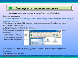 Завдання: навчитися знаходити в комп’ютері потрібні файли.
Порядок виконання:
Згадайте правила безпечної роботи з комп’ютером та ввімкніть комп’ютер з
дозволу вчителя.
1.Двічі клацніть об’єкт Мій комп’ютер на Робочому столі. З’ясуйте, які диски
містяться на комп’ютері.
2.Відкрийте диск за вказівкою вчителя.
3.Послідовно зайдіть у задані папки та знайдіть файл за вказівкою вчителя.
Підказка:
вийти з папки можна
за допомогою кнопки
Назад (див. малюнок).
4.Запишіть послідовність папок, у які ви зайшли. Покажіть результат роботи
вчителю.
Закрийте вікна всіх папок.
Зробіть висновок: чи навчилися ви знаходити в ком­п’ютері потрібні файли?
Виконуємо практичне завдання
 