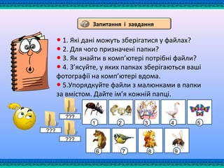 ● 1. Які дані можуть зберігатися у файлах?
● 2. Для чого призначені папки?
● 3. Як знайти в комп’ютері потрібні файли?
● 4. З’ясуйте, у яких папках зберігаються ваші
фотографії на комп’ютері вдома.
● 5.Упорядкуйте файли з малюнками в папки
за вмістом. Дайте ім’я кожній папці.
Запитання і завдання
6 7 8 9
???
1 2 3 4 5
???
???
 