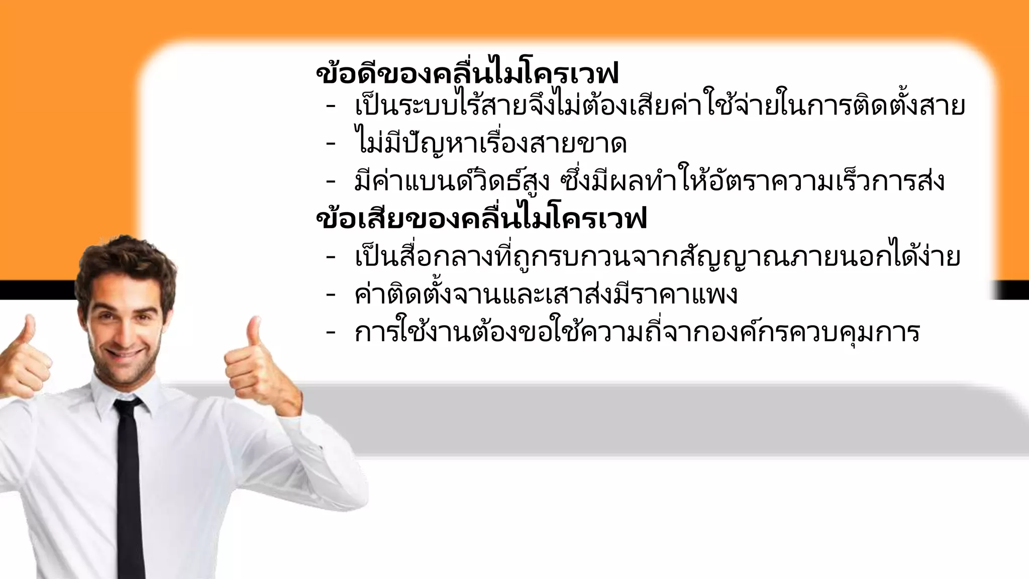 ข้อดีของคลื่นไมโครเวฟ
- เป็ นระบบไร ้สายจึงไม่ต้องเสียค่าใช ้จ่ายในการติดตั้งสาย
- ไม่มีปัญหาเรื่องสายขาด
- มีค่าแบนด์วิดธ์สูง ซึ่งมีผลทาให้อัตราความเร็วการส่ง
ข้อเสียของคลื่นไมโครเวฟ
- เป็ นสื่อกลางที่ถูกรบกวนจากสัญญาณภายนอกได้ง่าย
- ค่าติดตั้งจานและเสาส่งมีราคาแพง
- การใช ้งานต้องขอใช ้ความถี่จากองค์กรควบคุมการ
 