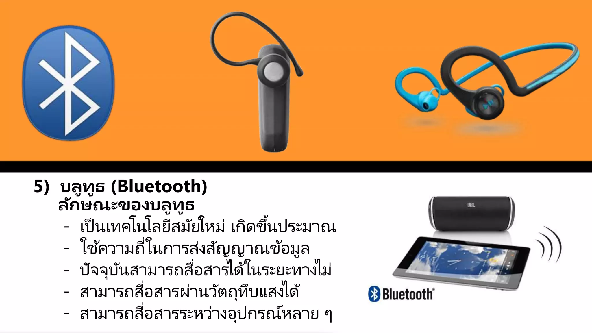5) บลูทูธ (Bluetooth)
ลักษณะของบลูทูธ
- เป็ นเทคโนโลยีสมัยใหม่ เกิดขึ้นประมาณ
- ใช ้ความถี่ในการส่งสัญญาณข้อมูล
- ปัจจุบันสามารถสื่อสารได้ในระยะทางไม่
- สามารถสื่อสารผ่านวัตถุทึบแสงได้
- สามารถสื่อสารระหว่างอุปกรณ์หลาย ๆ
 