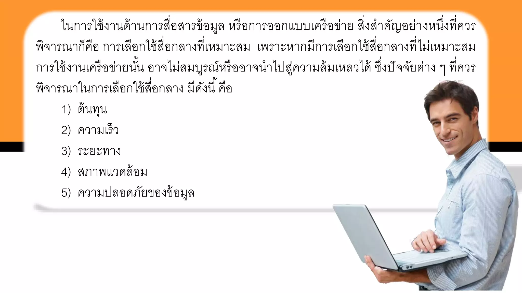 ในการใช้งานด้านการสื่อสารข้อมูล หรือการออกแบบเครือข่าย สิ่งสาคัญอย่างหนึ่งที่ควร
พิจารณาก็คือ การเลือกใช้สื่อกลางที่เหมาะสม เพราะหากมีการเลือกใช้สื่อกลางที่ไม่เหมาะสม
การใช้งานเครือข่ายนั้น อาจไม่สมบูรณ์หรืออาจนาไปสู่ความล้มเหลวได้ ซึ่งปัจจัยต่าง ๆ ที่ควร
พิจารณาในการเลือกใช้สื่อกลาง มีดังนี้คือ
1) ต้นทุน
2) ความเร็ว
3) ระยะทาง
4) สภาพแวดล้อม
5) ความปลอดภัยของข้อมูล
 