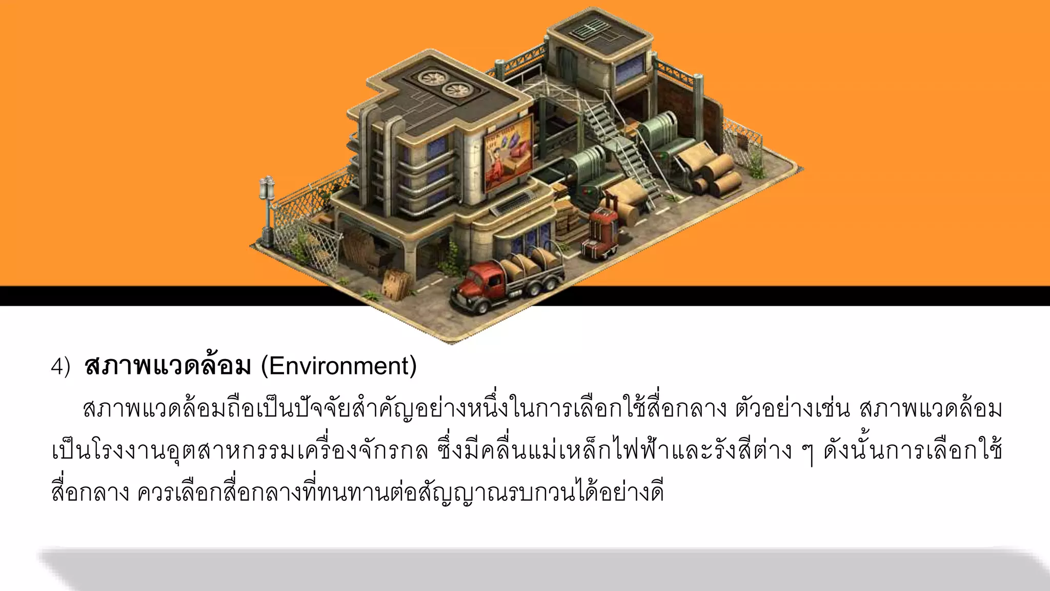 4) สภาพแวดล้อม (Environment)
สภาพแวดล้อมถือเป็นปัจจัยสาคัญอย่างหนึ่งในการเลือกใช้สื่อกลาง ตัวอย่างเช่น สภาพแวดล้อม
เป็นโรงงานอุตสาหกรรมเครื่องจักรกล ซึ่งมีคลื่นแม่เหล็กไฟฟ้าและรังสีต่าง ๆ ดังนั้นการเลือกใช้
สื่อกลาง ควรเลือกสื่อกลางที่ทนทานต่อสัญญาณรบกวนได้อย่างดี
 