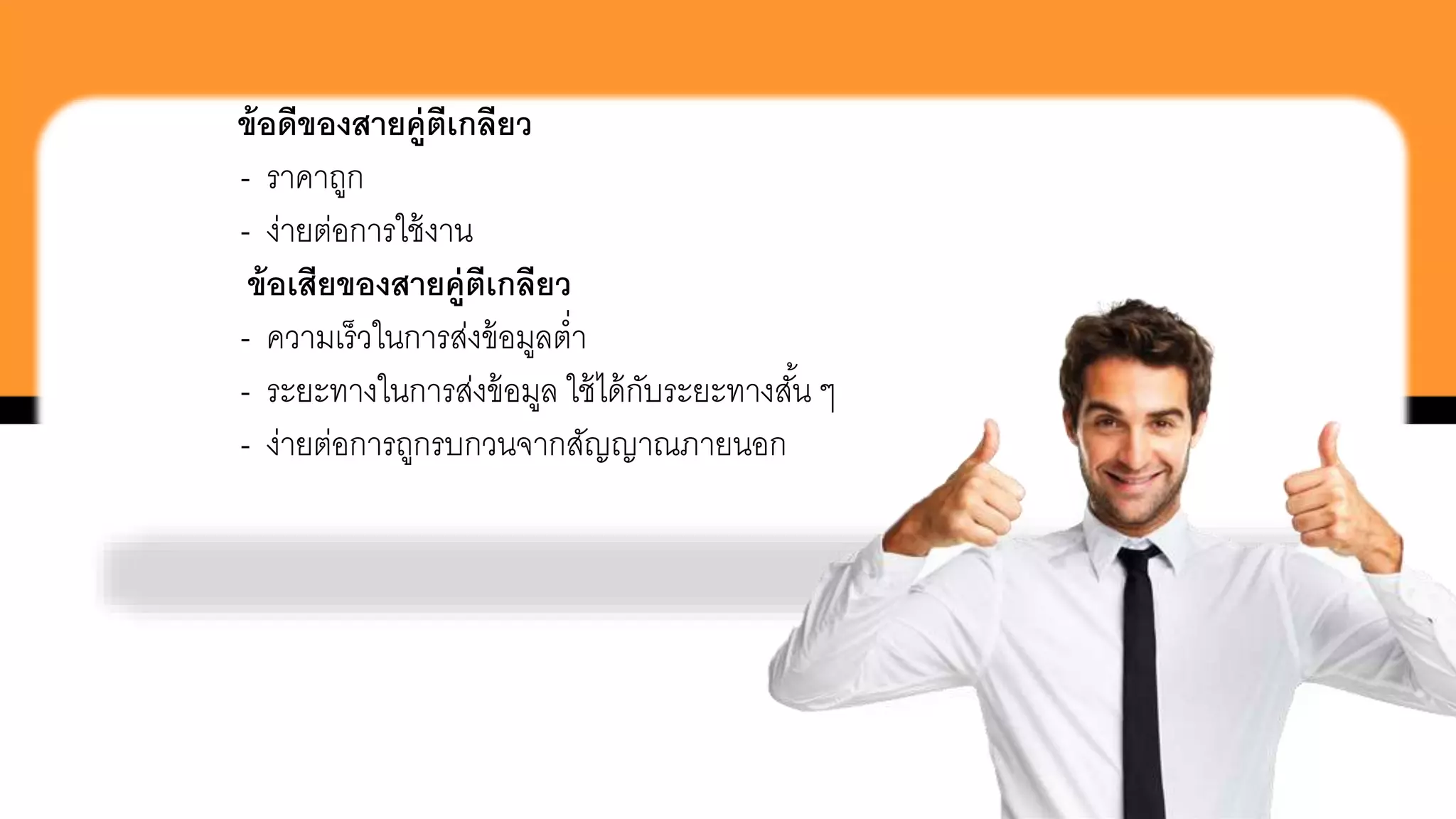 ข้อดีของสายคู่ตีเกลียว
- ราคาถูก
- ง่ายต่อการใช้งาน
ข้อเสียของสายคู่ตีเกลียว
- ความเร็วในการส่งข้อมูลต่า
- ระยะทางในการส่งข้อมูล ใช้ได้กับระยะทางสั้น ๆ
- ง่ายต่อการถูกรบกวนจากสัญญาณภายนอก
 