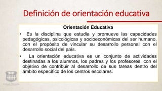 Definición de orientación educativa
Orientación Educativa
• Es la disciplina que estudia y promueve las capacidades
pedagógicas, psicológicas y socioeconómicas del ser humano,
con el propósito de vincular su desarrollo personal con el
desarrollo social del país.
• La orientación educativa es un conjunto de actividades
destinadas a los alumnos, los padres y los profesores, con el
objetivo de contribuir al desarrollo de sus tareas dentro del
ámbito específico de los centros escolares.
 