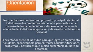 Orientación
:
Los orientadores tienen como propósito principal orientar al
individuo en los problemas inter e intra personales, en el
proceso de toma de decisiones, desarrollo humano, en la
conducta del individuo, adquisición y desarrollo del bienestar
personal.
El orientador asiste al individuo para que logre un crecimiento
saludable, capacitándolo para enfrentar aquellas situaciones,
problemas u obstáculos que suelen presentarse durante su
desarrollo.
 