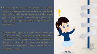 • Por otra parte, la asistencia del orientador en el escenario
educativo comprende una serie de funciones planificadas
para producir cambios en los orientados, a nivel individual,
grupal u organizacional. Está asistencia puede ser de
carácter curativa o remedial, preventiva, de desarrollo o de
asesoramiento.
• Estas funciones sugieren un papel tanto reactivo como
proactivo por parte del orientador. Tradicionalmente al
Orientador se le ha ubicado en un papel esencialmente
reactivo, esto es, atender al orientado solo después de la
existencia de un problema, cuando éste recurre en la
búsqueda de su ayuda.
 