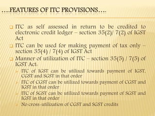 ….FEATURES OF ITC PROVISIONS….
 ITC as self assessed in return to be credited to
electronic credit ledger – section 35(2)/ 7(2) of IGST
Act
 ITC can be used for making payment of tax only –
section 35(4) / 7(4) of IGST Act
 Manner of utilization of ITC – section 35(5) / 7(5) of
IGST Act:
 ITC of IGST can be utilized towards payment of IGST,
CGST and SGST in that order
 ITC of CGST can be utilized towards payment of CGST and
IGST in that order
 ITC of SGST can be utilized towards payment of SGST and
IGST in that order
 No cross-utilization of CGST and SGST credits
 