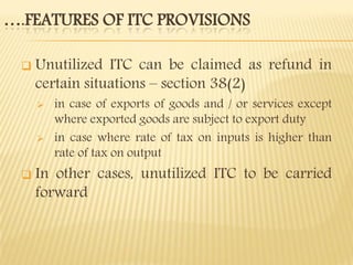 ….FEATURES OF ITC PROVISIONS
 Unutilized ITC can be claimed as refund in
certain situations – section 38(2)
 in case of exports of goods and / or services except
where exported goods are subject to export duty
 in case where rate of tax on inputs is higher than
rate of tax on output
 In other cases, unutilized ITC to be carried
forward
 