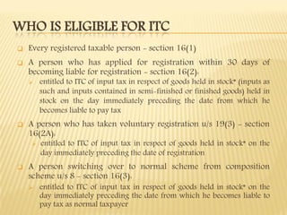 WHO IS ELIGIBLE FOR ITC
 Every registered taxable person - section 16(1)
 A person who has applied for registration within 30 days of
becoming liable for registration - section 16(2):
 entitled to ITC of input tax in respect of goods held in stock* (inputs as
such and inputs contained in semi-finished or finished goods) held in
stock on the day immediately preceding the date from which he
becomes liable to pay tax
 A person who has taken voluntary registration u/s 19(3) - section
16(2A):
 entitled to ITC of input tax in respect of goods held in stock* on the
day immediately preceding the date of registration
 A person switching over to normal scheme from composition
scheme u/s 8 - section 16(3):
 entitled to ITC of input tax in respect of goods held in stock* on the
day immediately preceding the date from which he becomes liable to
pay tax as normal taxpayer
 