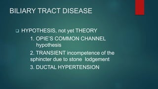 BILIARY TRACT DISEASE
 HYPOTHESIS, not yet THEORY
1. OPIE’S COMMON CHANNEL
hypothesis
2. TRANSIENT incompetence of the
sphincter due to stone lodgement
3. DUCTAL HYPERTENSION
 
