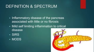 DEFINITION & SPECTRUM
 Inflammatory disease of the pancreas
associated with little or no fibrosis
 Mild self limiting inflammation to critical
disease
 SIRS
 MODS
 