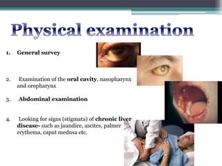 1. General survey
2. Examination of the oral cavity, nasopharynx
and oropharynx
3. Abdominal examination
4. Looking for signs (stigmata) of chronic liver
disease- such as jaundice, ascites, palmer
erythema, caput medusa etc.
 