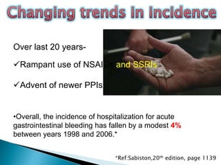 Over last 20 years-
Rampant use of NSAIDs and SSRIs
Advent of newer PPIs
•Overall, the incidence of hospitalization for acute
gastrointestinal bleeding has fallen by a modest 4%
between years 1998 and 2006.*
*Ref:Sabiston,20th edition, page 1139
 