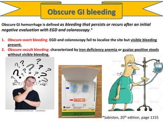 Obscure GI bleeding
Obscure GI hemorrhage is defined as bleeding that persists or recurs after an initial
negative evaluation with EGD and colonoscopy.*
1. Obscure-overt bleeding: EGD and colonoscopy fail to localize the site but visible bleeding
present.
2. Obscure-occult bleeding: characterized by iron deficiency anemia or guaiac-positive stools
without visible bleeding.
*Sabiston, 20th edition, page 1155
 