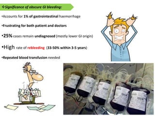 Significance of obscure GI bleeding:
•Accounts for 1% of gastrointestinal haemorrhage
•Frustrating for both patient and doctors
•25% cases remain undiagnosed (mostly lower GI origin)
•High rate of rebleeding (33-50% within 3-5 years)
•Repeated blood transfusion needed
 