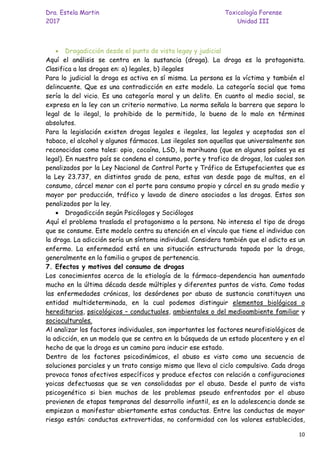 Dra. Estela Martin Toxicología Forense
2017 Unidad III
10
• Drogadicción desde el punto de vista legay y judicial
Aquí el análisis se centra en la sustancia (droga). La droga es la protagonista.
Clasifica a las drogas en: a) legales, b) ilegales
Para lo judicial la droga es activa en sí misma. La persona es la víctima y también el
delincuente. Que es una contradicción en este modelo. La categoría social que toma
sería la del vicio. Es una categoría moral y un delito. En cuanto al medio social, se
expresa en la ley con un criterio normativo. La norma señala la barrera que separa lo
legal de lo ilegal, lo prohibido de lo permitido, lo bueno de lo malo en términos
absolutos.
Para la legislación existen drogas legales e ilegales, las legales y aceptadas son el
tabaco, el alcohol y algunos fármacos. Las ilegales son aquellas que universalmente son
reconocidas como tales: opio, cocaína, LSD, la marihuana (que en algunos países ya es
legal). En nuestro país se condena el consumo, porte y trafico de drogas, los cuales son
penalizados por la Ley Nacional de Control Porte y Tráfico de Estupefacientes que es
la Ley 23.737, en distintos grado de pena, estas van desde pago de multas, en el
consumo, cárcel menor con el porte para consumo propio y cárcel en su grado medio y
mayor por producción, tráfico y lavado de dinero asociados a las drogas. Estos son
penalizados por la ley.
• Drogadicción según Psicólogos y Sociólogos
Aquí el problema traslada el protagonismo a la persona. No interesa el tipo de droga
que se consume. Este modelo centra su atención en el vínculo que tiene el individuo con
la droga. La adicción sería un síntoma individual. Considera también que el adicto es un
enfermo. La enfermedad está en una situación estructurada tapada por la droga,
generalmente en la familia o grupos de pertenencia.
7. Efectos y motivos del consumo de drogas
Los conocimientos acerca de la etiología de la fármaco-dependencia han aumentado
mucho en la última década desde múltiples y diferentes puntos de vista. Como todas
las enfermedades crónicas, los desórdenes por abuso de sustancia constituyen una
entidad multideterminada, en la cual podemos distinguir elementos biológicos o
hereditarios, psicológicos – conductuales, ambientales o del medioambiente familiar y
socioculturales.
Al analizar los factores individuales, son importantes los factores neurofisiológicos de
la adicción, en un modelo que se centra en la búsqueda de un estado placentero y en el
hecho de que la droga es un camino para inducir ese estado.
Dentro de los factores psicodinámicos, el abuso es visto como una secuencia de
soluciones parciales y un trato consigo mismo que lleva al ciclo compulsivo. Cada droga
provoca tonos afectivos específicos y produce efectos con relación a configuraciones
yoicas defectuosas que se ven consolidadas por el abuso. Desde el punto de vista
psicogenético si bien muchos de los problemas pseudo enfrentados por el abuso
provienen de etapas tempranas del desarrollo infantil, es en la adolescencia donde se
empiezan a manifestar abiertamente estas conductas. Entre las conductas de mayor
riesgo están: conductas extrovertidas, no conformidad con los valores establecidos,
 