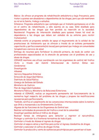 Dra. Estela Martin Toxicología Forense
2017 Unidad III
20
Básico: Se ofrece un programa de rehabilitación ambulatoria y baja frecuencia, para
tratar a quienes son abusadores o dependientes de las drogas, pero que aún mantienen
su rol en la familia, trabajo o estudios.
Intensivo: Programa ambulatorio que contempla que el tratante permanezca en el día
en el centro de rehabilitación, y sólo duerma en su casa. Está diseñado para
dependientes de las drogas que han perdido su inserción en la sociedad.
Residencial: Programa de internación diseñado para quienes tienen tal nivel de
dependencia a las drogas que deben ser aislados de su entorno para recibir
tratamiento3
Además existe un programa estable de apoyo al mejoramiento de la calidad de las
prestaciones de tratamiento que se ofrecen a través de un sistema permanente
capacitación y perfeccionamiento(vía becas) para personal que trabaja en comunidades
terapéuticas o servicio de salud.
Entrega de recursos para fortalecer la atención primaria, de modo de contar con
profesionales especializados en la atención de personas con el problema de uso y
abuso de drogas.
CONACE mantiene una eficaz coordinación con los organismos de control del trafico
ilícito a través del Comité Internacional de Control. Estos son:
Carabineros
Investigación
Aduanas
Servicio Impuestos Internos
Dirección de Seguridad Pública
Instituto de Salud Pública
Consejo de Defensa del Estado
Ministerio de Justicia
Plan de Seguridad Ciudadana
Ministerio Pública y Ministerio de Relaciones Exteriores.
Además el CONACE, realiza un seguimiento permanente del funcionamiento de la
normativa legal respecto del problema de las drogas y propone las modificaciones
necesarias para perfeccionarla.
También, verifica el cumplimiento de las convenciones internacionales sobre la materia
que Chile a incorporado a su Ordenamiento Jurídico.
Algunas de las funciones de los Organismos de Control son:
Realizar actividades de prevención del trafico a nivel de la comunidad.
Investigar posibles delitos al tráfico de drogas.
Realizar tareas de inteligencia para detectar y reprimir el narcotráfico.
Proteger y controlar la s fronteras terrestres de todo el país
Controlar a través de Adunas el ingreso de drogas.
Controlar el espacio aéreo y marítimo para evitar el ingreso clandestino de drogas
Controlar y sancionar el cultivo de drogas ilícitas.
Controlar la producción y venta de sustancias psicotrópicas para garantizar el buen
 