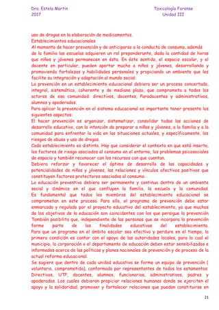 Dra. Estela Martin Toxicología Forense
2017 Unidad III
21
uso de drogas en la elaboración de medicamentos.
Establecimientos educacionales
Al momento de hacer prevención y de anticiparse a la conducta de consumo, además
de la familia las escuelas adquieren un rol preponderante, dada la cantidad de horas
que niños y jóvenes permanecen en ésta. En éste sentido, el espacio escolar, y el
docente en particular, pueden aportar mucho a niños y jóvenes, desarrollando y
promoviendo fortalezas y habilidades personales y propiciando un ambiente que les
facilite su integración y adaptación al mundo social.
La prevención en un establecimiento educacional debiera ser un proceso concertado,
integral, sistemático, coherente y de mediano plazo, que comprometa a todos los
actores de esa comunidad: directivos, docentes, Paradocentes y administrativos,
alumnos y apoderados.
Para aplicar la prevención en el sistema educacional es importante tener presente los
siguientes aspectos:
El hacer prevención es organizar, sistematizar, consolidar todas las acciones de
desarrollo educativo, con la intención de preparar a niños y jóvenes, a la familia y a la
comunidad para enfrentar la vida en las situaciones actuales, y específicamente, los
riesgos de abuso y uso de drogas.
Cada establecimiento es distinto. Hay que considerar el contexto en que está inserto,
los factores de riesgo asociados al consumo en el entorno, los problemas psicosociales
de espacio y también reconocer con los recursos con que cuentan.
Debiera reforzar y favorecer el óptimo de desarrollo de las capacidades y
potencialidades de niños y jóvenes, las relaciones y vínculos afectivos positivos que
constituyen factores protectores asociados al consumo.
La educación preventiva debiera ser permanente y continua dentro de un ambiente
social y dinámico en el que confluyen la familia, la escuela y la comunidad.
Es fundamental que todos los miembros del establecimiento educacional se
comprometan en este proceso. Para ello, el programa de prevención debe estar
enmarcado y regulado por el proyecto educativo del establecimiento, ya que muchos
de los objetivos de la educación son coincidentes con los que persigue la prevención
También posibilita que, independiente de las personas que se incorpora la prevención
forme parte de las finalidades educativas del establecimiento.
Para que un programa en el ámbito escolar sea efectivo y perdure en el tiempo, la
primera condición es contar con el apoyo de las autoridades locales, para lo cual el
municipio, la corporación o el departamento de educación deben estar sensibilizados e
informados acerca de las políticas y planes nacionales de prevención y de proceso de la
actual reforma educacional.
Se sugiere que dentro de cada unidad educativa se forme un equipo de prevención (
voluntario, comprometido), conformado por representantes de todos los estamentos:
Directivos, UTP, docentes, alumnos, funcionarios, administrativos, padres y
apoderados. Los cuales debieran propiciar relaciones humanas donde se ejerciten el
apoyo y la solidaridad, promover y fortalecer relaciones que puedan constituirse en
 