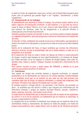 Dra. Estela Martin Toxicología Forense
2017 Unidad III
26
lo ideal es tratar de singularizar cada caso y actuar con la flexibilidad necesaria para
evitar caer en posturas que pueden llegar a ser "rígidas", "axiomáticas", y hasta
"dogmáticas".
10. Interpretación de los hallazgos.
El planteamiento que nosotras le dimos al trabajo, fue primero buscar dentro de un
amplio espectro de bibliografía existente, la más moderna, y la que más nos servia.
Luego le dimos un Marco Teórico, en el cual, vimos lo más importantes, y los puntos
que aclarara los términos, como los de drogadicción y la adicción efectos y
consecuencias y las formas de prevención.
Además buscamos la manera de abordar el tema, con mucha cautela y siempre apoyado
en respaldo bibliográfico, para que prejuicios y valores no interviniera en el desarrollo
del tema.
Al abordar el tema, estabamos de acuerdo en que era un tema amplio, que buscamos la
manera de resumirlo lo más posible, y de que era un tema en el que ya se había hablado
mucho.
Dentro de la realización del tema, el mayor problema que tuvimos fue diferenciar
efectos y motivos, ya que se presentaban casi de la misma manera, y como se ve al
drogadicto en la sociedad.
En el desarrollo del tema no vimos a fondo, los tópicos de trafico y comercialización
de drogas, la parte legal (aunque se toca superficialmente), y el consumo de drogas
por Clases Sociales, no se vio tampoco el consumo de drogas legales, como café, té,
bebidas colas, tabaco y alcohol. Tampoco tocamos la producción y fabricación de las
drogas.
Para concluir tuvimos un gran y amplio apoyo del CONACE, y además en el gran
material que pudimos encontrar en Internet.
11. Conclusiones
Aun cuando las drogas han existido siempre y seguirán existiendo, el consumo
problemático se ha manifestado con fuerza en las ultimas décadas transformándose
en un problema social que va en aumento ya que cada vez hay más personas que
consumen algún tipo de droga, en mayores cantidades y a edades más tempranas. Hay
una mayor variedad y hay mayores facilidades para acceder a ellas.
El consumo abusivo e drogas afecta a las personas, a las familias, ala sociedad, es
decir,, un problema que nos afecta a todos y que requiere ser enfrentado por los
diferentes sistemas o grupos de nuestra sociedad (Familia, escuela, consultorio,
iglesia, empresa, municipio, universidad, entre otros)
La experiencia ha demostrado que la solución no esta sólo en manos de los organismos
de control, ni en la de los expertos, es fundamental que se involucre la comunidad, la
escuela y especialmente la familia.
La drogadicción es en realidad un fenómeno muy antiguo que en nuestros días se ha
manifestado intensa y masivamente. Se observa en todas las edades y en todos los
grupos socioeconómicos; pero, según hemos visto el abuso de los fármacos perjudica
 