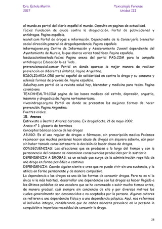 Dra. Estela Martin Toxicología Forense
2017 Unidad III
28
el-mundo.es portal del diario español el mundo. Consulta en paginas de actualidad.
fad.es Fundación de ayuda contra la drogadicción. Portal de publicaciones y
antidrogas. Pagina española.
ieanet.com Portal de drogas e información. Dependiente de la Conserjería bienestar
social dirección general de drogodependencia. Pagina española
informajoven.org Centro de Información y Asesoramiento Juvenil dependiente del
Ayuntamiento de Murcia, la que abarca varias temáticas. Pagina española.
laeducacionloestodo.fad.es Pagina anexa del portal FAD.COM para la campaña
antidroga La Educación lo es Todo.
prevencionsocial.com.ar Portal en donde aparece la mejor manera de realizar
prevención en diferentes ámbitos. Pagina Argentina.
RISOLIDARIA.ORG portal español de solidaridad en contra la droga y su consumo y
además formas de prevención. Pagina española.
Saludhoy.com portal de la revista salud hoy, bienestar y medicina para todos. Pagina
colombiana
TEACHHEALTH.COM pagina de las bases medicas del estrés, depresión, angustia,
insomnio y drogadicción. Pagina norteamericana.
vivesindrogs.org.mx Portal en donde se presentan las mejores formas de hacer
prevención. Pagina Argentina.
Fuentes orales.
15. Anexos
Entrevista a Beatriz Alvarez Carcamo. Ex drogadiccta. 21 de mayo 2002.
Anexo nº 1: glosario de terminos
Conceptos básicos acerca de las drogas
ABUSO: Es el uso regular de drogas o fármacos, sin prescripción medica Podemos
reconocer que muchas personas hacen abuso de drogas sin siquiera saberlo, aún peor
sin haber tomado conscientemente la decisión de hacer abuso de drogas.
CONSECUENCIAS: Las afecciones que se producen a lo largo del tiempo y con la
permanencia del consumo se denominan consecuencias producidas por la sustancia
DEPENDENCIA A DROGAS: es un estado que surge de la administración repetida de
una droga en forma periódica o continua
DEPENDENCIA: Cuando alguien siente o cree que no puede vivir sin una sustancia, y la
utiliza en forma permanente y de manera compulsiva.
La dependencia a las drogas es una de las formas de consumir drogas. Pero no es ni la
única ni la más habitual, desarrollar una dependencia con las drogas es haber llegado a
los últimos peldaños de una escalera que se ha comenzado a subir mucho tiempo antes,
de manera gradual, casi siempre sin conciencia de ello y por diversos motivos los
cuales generalmente son desconocidos o no aceptados por la persona. Algunos autores
se refieren a una dependencia física y a una dependencia psíquica. Aquí, nos referimos
al individuo integro, considerando que de ambas maneras prevalece en la persona la
compulsión e imperiosa necesidad de consumir la droga.
 