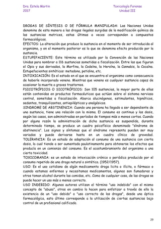 Dra. Estela Martin Toxicología Forense
2017 Unidad III
29
DROGAS DE SÍNTESIS O DE FÓRMULA MANIPULADA: Las Naciones Unidas
denomina de esta manera a las drogas ilegales surgidas de la modificación química de
las sustancias matrices, estas últimas a veces corresponden a compuestos
farmacológicos.
EFECTOS: La alteración que produce la sustancia en el momento de ser introducida al
organismo, y en el momento posterior es lo que se denomina efecto producido por la
sustancia.
ESTUPEFACIENTE: Este término es utilizado por la Convención de las Naciones
Unidas para nombrar a 116 sustancias sometidas a fiscalización. Entre las que figuran
el Opio y sus derivados, la Morfina, la Codeína, la Heroína, la Cannabis, la Cocaína.
Estupefacientes sintéticos: metadona, petidina, etc.
INTOXICACIÓN: Es el estado en el que se encuentra el organismo como consecuencia
de haberle incorporado veneno. Mientras que veneno es cualquier sustancia capaz de
ocasionar la muerte o graves trastornos.
PSICOTRÓPICOS O SICOTRÓPICOS: Son 105 sustancias, la mayor parte de ellas
están contenidas en productos farmacéuticos que actúan sobre el sistema nervioso
central, sometidas a fiscalización. Abarca alucinógenos, estimulantes, hipnóticos,
sedantes, tranquilizantes, antiepilépticos y analgésicos.
SINDROME DE ABSTINENCIA: Cuando una persona ha llegado a ser dependiente de
una sustancia, tiene una relación con la misma. El consumo es continuo y las dosis,
según los casos, son administradas en períodos de tiempos más o menos cortos. Cuando
por alguna razón la administración de dicha sustancia es suspendida, durante
determinado tiempo, se produce un cuadro psicofísico denominado "síndrome de
abstinencia". Los signos y síntomas que el síndrome representa pueden ser muy
variados y puede derivarse hasta en un cuadro clínico de gravedad.
TOLERANCIA: Es un estado de adaptación al consumo de una sustancia con cierta
dosis, la cual tiende a ser aumentada paulatinamente para obtenerse los efectos que
producía en un comienzo del consumo. Es el acostumbramiento del organismo a una
cierta toxicidad.
TOXICOMANIA: es un estado de intoxicación crónico o periódico producido por el
consumo repetido de una droga natural o sintética. (1952/1957).
USO: Es el uso cotidiano de algún medicamento droga licita o ilícita, o fármaco o
cuando estamos enfermos y necesitamos medicamentos, algunos son fumadores y
otros toman alcohol durante las comidas, etc. Como de cualquier cosa, de las drogas se
puede hacer un uso más o menos correcto.
USO INDEBIDO: Algunos autores utilizan el término "uso indebido" con el mismo
concepto de "abuso", otros en cambio lo hacen para enfatizar a través de ello la
existencia de un "uso debido" o "uso correcto de las drogas", desde una óptica
farmacológica, esto último corresponde a la utilización de ciertas sustancias bajo
control de un profesional calificado.
 