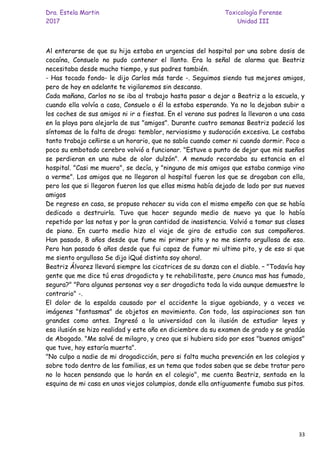 Dra. Estela Martin Toxicología Forense
2017 Unidad III
33
Al enterarse de que su hija estaba en urgencias del hospital por una sobre dosis de
cocaína, Consuelo no pudo contener el llanto. Era la señal de alarma que Beatriz
necesitaba desde mucho tiempo, y sus padres también.
- Has tocado fondo- le dijo Carlos más tarde -. Seguimos siendo tus mejores amigos,
pero de hoy en adelante te vigilaremos sin descanso.
Cada mañana, Carlos no se iba al trabajo hasta pasar a dejar a Beatriz a la escuela, y
cuando ella volvía a casa, Consuelo o él la estaba esperando. Ya no la dejaban subir a
los coches de sus amigos ni ir a fiestas. En el verano sus padres la llevaron a una casa
en la playa para alejarla de sus "amigos". Durante cuatro semanas Beatriz padeció los
síntomas de la falta de droga: temblor, nerviosismo y sudoración excesiva. Le costaba
tanto trabajo ceñirse a un horario, que no sabía cuando comer ni cuando dormir. Poco a
poco su embotado cerebro volvió a funcionar. "Estuve a punto de dejar que mis sueños
se perdieran en una nube de olor dulzón". A menudo recordaba su estancia en el
hospital. "Casi me muero", se decía, y "ninguno de mis amigos que estaba conmigo vino
a verme". Los amigos que no llegaron al hospital fueron los que se drogaban con ella,
pero los que si llegaron fueron los que ellas misma había dejado de lado por sus nuevos
amigos
De regreso en casa, se propuso rehacer su vida con el mismo empeño con que se había
dedicado a destruirla. Tuvo que hacer segundo medio de nuevo ya que lo había
repetido por las notas y por la gran cantidad de inasistencia. Volvió a tomar sus clases
de piano. En cuarto medio hizo el viaje de gira de estudio con sus compañeros.
Han pasado, 8 años desde que fume mi primer pito y no me siento orgullosa de eso.
Pero han pasado 6 años desde que fui capaz de fumar mi ultimo pito, y de eso si que
me siento orgullosa Se dijo ¡Qué distinta soy ahora!.
Beatriz Álvarez llevará siempre las cicatrices de su danza con el diablo. – "Todavía hay
gente que me dice tú eras drogadicta y te rehabilitaste, pero ¿nunca mas has fumado,
segura?" "Para algunas personas voy a ser drogadicta toda la vida aunque demuestre lo
contrario" -.
El dolor de la espalda causado por el accidente la sigue agobiando, y a veces ve
imágenes "fantasmas" de objetos en movimiento. Con todo, las aspiraciones son tan
grandes como antes. Ingresó a la universidad con la ilusión de estudiar leyes y
esa ilusión se hizo realidad y este año en diciembre da su examen de grado y se gradúa
de Abogado. "Me salvé de milagro, y creo que si hubiera sido por esos "buenos amigos"
que tuve, hoy estaría muerta".
"No culpo a nadie de mi drogadicción, pero si falta mucha prevención en los colegios y
sobre todo dentro de las familias, es un tema que todos saben que se debe tratar pero
no lo hacen pensando que lo harán en el colegio", me cuenta Beatriz, sentada en la
esquina de mi casa en unos viejos columpios, donde ella antiguamente fumaba sus pitos.
 