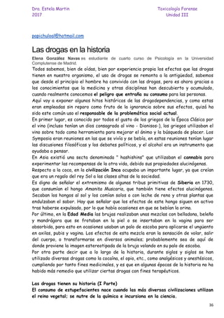 Dra. Estela Martin Toxicología Forense
2017 Unidad III
36
papichuloal@hotmail.com
Las drogas en la historia
Elena González Navas es estudiante de cuarto curso de Psicología en la Universidad
Complutense de Madrid.
Todos sabemos, bien de oídas, bien por experiencia propia los efectos que las drogas
tienen en nuestro organismo, el uso de drogas se remonta a la antigüedad, sabemos
que desde el principio el hombre ha convivido con las drogas, pero es ahora gracias a
los conocimientos que la medicina y otras disciplinas han descubierto y acumulado,
cuando realmente conocemos el peligro que entraña su consumo para las personas.
Aquí voy a exponer algunos hitos históricos de las drogodependencias, y como estas
eran empleadas sin reparo como fruto de la ignorancia sobre sus efectos, quizá ha
sido este común uso el responsable de la problemática social actual.
En primer lugar, es conocido por todos el gusto de los griegos de la Época Clásica por
el vino (incluso tenían un dios consagrado al vino - Dionisos-), los griegos utilizaban el
vino sobre todo como herramienta para mejorar el ánimo y la búsqueda de placer. Los
Symposia eran reuniones en las que se vivía y se bebía, en estas reuniones tenían lugar
las discusiones filosóficas y los debates políticos, y el alcohol era un instrumento que
ayudaba a pensar.
En Asia existió una secta denominada " hashishins" que utilizaban el cannabis para
experimentar las recompensas de la otra vida, debido sus propiedades alucinógenas.
Respecto a la coca, en la civilización Inca ocupaba un importante lugar, ya que creían
que era un regalo del rey Sol a las clases altas de la sociedad.
Es digno de señalar el extremismo de algunas tribus primitivas de Siberia en 1730,
que consumían el hongo Amanita Muscaria, que también tiene efectos alucinógenos.
Secaban los hongos al sol y los comían solos o con leche de reno y otras plantas que
endulzaban el sabor. Hay que señalar que los efectos de este hongo siguen en activo
tras haberse expulsado, por lo que había ocasiones en que se bebían la orina.
Por último, en la Edad Media las brujas realizaban unas mezclas con belladona, beleño
y mandrágora que se frotaban en la piel o se insertaban en la vagina para ser
absorbida, para esto en ocasiones usaban un palo de escoba para aplicarse el ungüento
en axilas, pubis y vagina. Los efectos de esta mezcla eran la sensación de volar, salir
del cuerpo, o transformarse en diversos animales; probablemente sea de aquí de
donde proviene la imagen estereotipada de la bruja volando en su palo de escoba.
Por otra parte decir que a lo largo de la historia, durante siglos y siglos se han
utilizado diversas drogas como la cocaína, el opio, etc., como analgésicos y anestésicos,
cumpliendo por tanto fines medicinales, y es que en algunas épocas de la historia no ha
habido más remedio que utilizar ciertas drogas con fines terapéuticos.
Las drogas tienen su historia (I Parte)
El consumo de estupefacientes nace cuando las más diversas civilizaciones utilizan
el reino vegetal; se nutre de la química e incursiona en la ciencia.
 