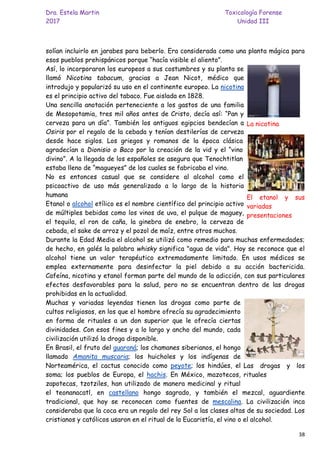 Dra. Estela Martin Toxicología Forense
2017 Unidad III
38
solían incluirlo en jarabes para beberlo. Era considerada como una planta mágica para
esos pueblos prehispánicos porque “hacía visible el aliento”.
Así, lo incorporaron los europeos a sus costumbres y su planta se
llamó Nicotina tabacum, gracias a Jean Nicot, médico que
introdujo y popularizó su uso en el continente europeo. La nicotina
es el principio activo del tabaco. Fue aislada en 1828.
Una sencilla anotación perteneciente a los gastos de una familia
de Mesopotamia, tres mil años antes de Cristo, decía así: “Pan y
cerveza para un día”. También los antiguos egipcios bendecían a
Osiris por el regalo de la cebada y tenían destilerías de cerveza
desde hace siglos. Los griegos y romanos de la época clásica
agradecían a Dionisio o Baco por la creación de la vid y el “vino
divino”. A la llegada de los españoles se asegura que Tenochtitlan
estaba lleno de “magueyes” de los cuales se fabricaba el vino.
No es entonces casual que se considere al alcohol como el
psicoactivo de uso más generalizado a lo largo de la historia
humana
Etanol o alcohol etílico es el nombre científico del principio activo
de múltiples bebidas como los vinos de uva, el pulque de maguey,
el tequila, el ron de caña, la ginebra de enebro, la cerveza de
cebada, el sake de arroz y el pozol de maíz, entre otros muchos.
Durante la Edad Media el alcohol se utilizó como remedio para muchas enfermedades;
de hecho, en galés la palabra whisky significa "agua de vida". Hoy se reconoce que el
alcohol tiene un valor terapéutico extremadamente limitado. En usos médicos se
emplea externamente para desinfectar la piel debido a su acción bactericida.
Cafeína, nicotina y etanol forman parte del mundo de la adicción, con sus particulares
efectos desfavorables para la salud, pero no se encuentran dentro de las drogas
prohibidas en la actualidad.
Muchas y variadas leyendas tienen las drogas como parte de
cultos religiosos, en los que el hombre ofrecía su agradecimiento
en forma de rituales a un don superior que le ofrecía ciertas
divinidades. Con esos fines y a lo largo y ancho del mundo, cada
civilización utilizó la droga disponible.
En Brasil, el fruto del guaraná; los chamanes siberianos, el hongo
llamado Amanita muscaria; los huicholes y los indígenas de
Norteamérica, el cactus conocido como peyote; los hindúes, el
soma; los pueblos de Europa, el hachis. En México, mazotecos,
zapotecas, tzotziles, han utilizado de manera medicinal y ritual
el teonanacatl, en castellano hongo sagrado, y también el mezcal, aguardiente
tradicional, que hoy se reconocen como fuentes de mescalina. La civilización inca
consideraba que la coca era un regalo del rey Sol a las clases altas de su sociedad. Los
cristianos y católicos usaron en el ritual de la Eucaristía, el vino o el alcohol.
La nicotina
El etanol y sus
variadas
presentaciones
Las drogas y los
rituales
 