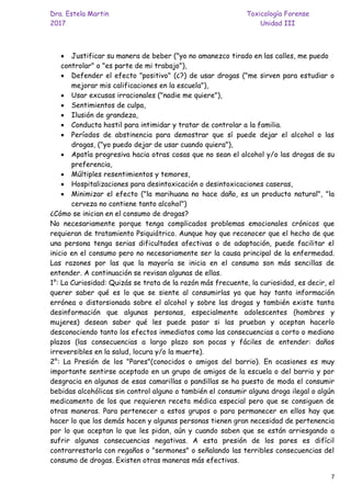 Dra. Estela Martin Toxicología Forense
2017 Unidad III
7
• Justificar su manera de beber ("yo no amanezco tirado en las calles, me puedo
controlar" o "es parte de mi trabajo"),
• Defender el efecto "positivo" (¿?) de usar drogas ("me sirven para estudiar o
mejorar mis calificaciones en la escuela"),
• Usar excusas irracionales ("nadie me quiere"),
• Sentimientos de culpa,
• Ilusión de grandeza,
• Conducta hostil para intimidar y tratar de controlar a la familia.
• Períodos de abstinencia para demostrar que sí puede dejar el alcohol o las
drogas, ("yo puedo dejar de usar cuando quiera"),
• Apatía progresiva hacia otras cosas que no sean el alcohol y/o las drogas de su
preferencia,
• Múltiples resentimientos y temores,
• Hospitalizaciones para desintoxicación o desintoxicaciones caseras,
• Minimizar el efecto ("la marihuana no hace daño, es un producto natural", "la
cerveza no contiene tanto alcohol")
¿Cómo se inician en el consumo de drogas?
No necesariamente porque tenga complicados problemas emocionales crónicos que
requieran de tratamiento Psiquiátrico. Aunque hay que reconocer que el hecho de que
una persona tenga serias dificultades afectivas o de adaptación, puede facilitar el
inicio en el consumo pero no necesariamente ser la causa principal de la enfermedad.
Las razones por las que la mayoría se inicia en el consumo son más sencillas de
entender. A continuación se revisan algunas de ellas.
1°: La Curiosidad: Quizás se trata de la razón más frecuente, la curiosidad, es decir, el
querer saber qué es lo que se siente al consumirlas ya que hay tanta información
errónea o distorsionada sobre el alcohol y sobre las drogas y también existe tanta
desinformación que algunas personas, especialmente adolescentes (hombres y
mujeres) desean saber qué les puede pasar si las prueban y aceptan hacerlo
desconociendo tanto los efectos inmediatos como las consecuencias a corto o mediano
plazos (las consecuencias a largo plazo son pocas y fáciles de entender: daños
irreversibles en la salud, locura y/o la muerte).
2°: La Presión de los "Pares"(conocidos o amigos del barrio). En ocasiones es muy
importante sentirse aceptado en un grupo de amigos de la escuela o del barrio y por
desgracia en algunas de esas camarillas o pandillas se ha puesto de moda el consumir
bebidas alcohólicas sin control alguno o también el consumir alguna droga ilegal o algún
medicamento de los que requieren receta médica especial pero que se consiguen de
otras maneras. Para pertenecer a estos grupos o para permanecer en ellos hay que
hacer lo que los demás hacen y algunas personas tienen gran necesidad de pertenencia
por lo que aceptan lo que les pidan, aún y cuando saben que se están arriesgando a
sufrir algunas consecuencias negativas. A esta presión de los pares es difícil
contrarrestarla con regaños o "sermones" o señalando las terribles consecuencias del
consumo de drogas. Existen otras maneras más efectivas.
 