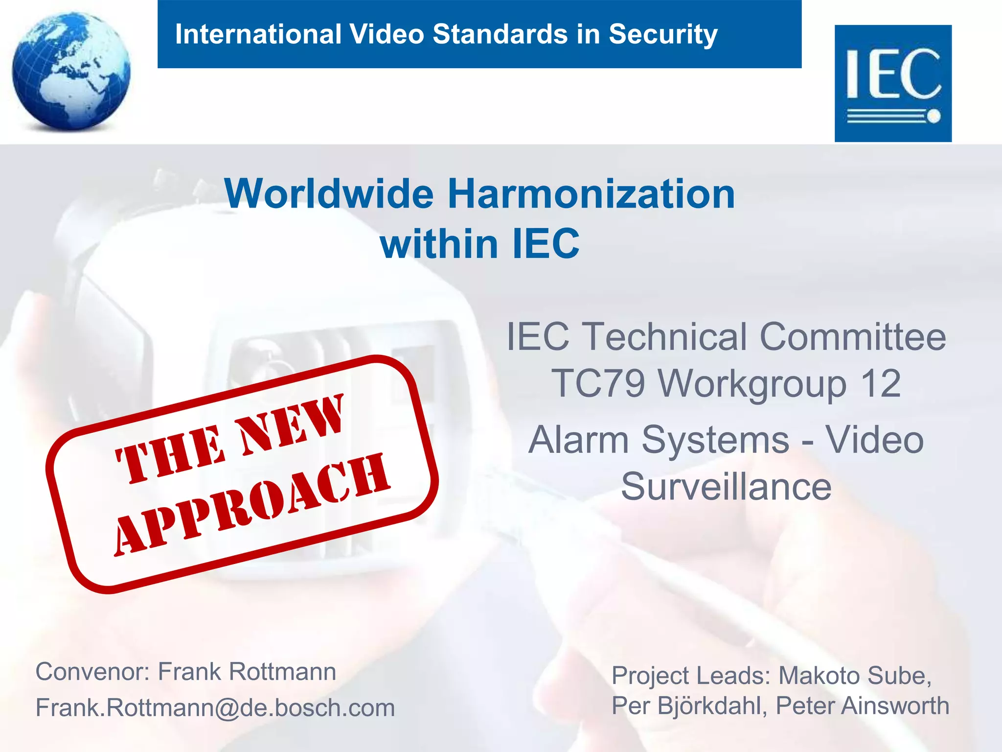 International Video Standards in Security
Worldwide Harmonization
within IEC
IEC Technical Committee
TC79 Workgroup 12
Alarm Systems - Video
Surveillance
Convenor: Frank Rottmann
Frank.Rottmann@de.bosch.com
Project Leads: Makoto Sube,
Per Björkdahl, Peter Ainsworth
 