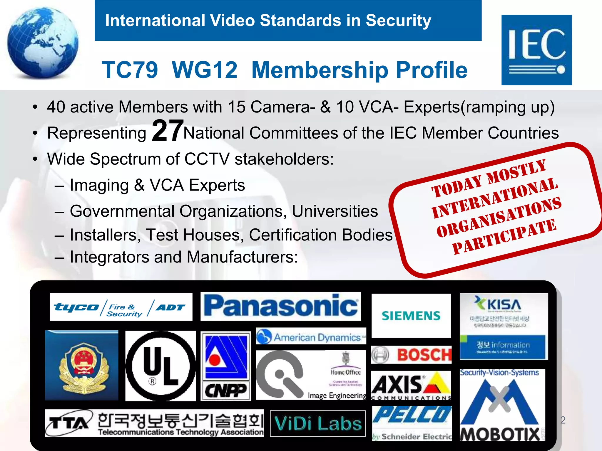 International Video Standards in Security
2
• 40 active Members with 15 Camera- & 10 VCA- Experts(ramping up)
• Representing National Committees of the IEC Member Countries
• Wide Spectrum of CCTV stakeholders:
– Imaging & VCA Experts
– Governmental Organizations, Universities
– Installers, Test Houses, Certification Bodies
– Integrators and Manufacturers:
TC79 WG12 Membership Profile
27
 