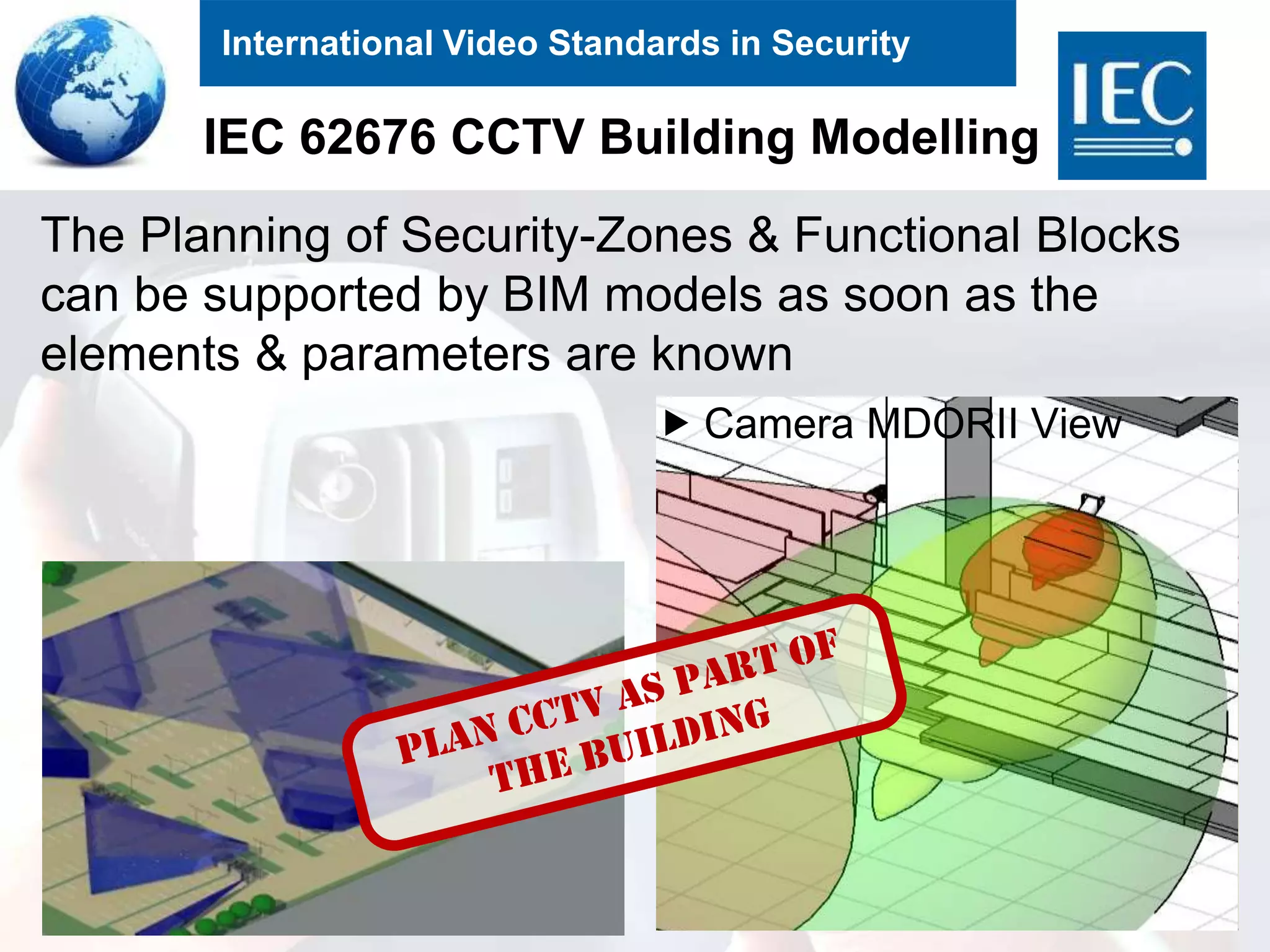 International Video Standards in Security
IEC 62676 CCTV Building Modelling
33
 Camera MDORII View
The Planning of Security-Zones & Functional Blocks
can be supported by BIM models as soon as the
elements & parameters are known
 