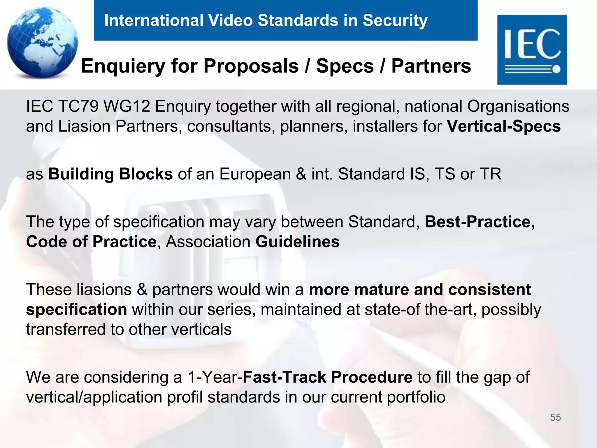 International Video Standards in Security
Enquiery for Proposals / Specs / Partners
IEC TC79 WG12 Enquiry together with all regional, national Organisations
and Liasion Partners, consultants, planners, installers for Vertical-Specs
as Building Blocks of an European & int. Standard IS, TS or TR
The type of specification may vary between Standard, Best-Practice,
Code of Practice, Association Guidelines
These liasions & partners would win a more mature and consistent
specification within our series, maintained at state-of the-art, possibly
transferred to other verticals
We are considering a 1-Year-Fast-Track Procedure to fill the gap of
vertical/application profil standards in our current portfolio
55
 