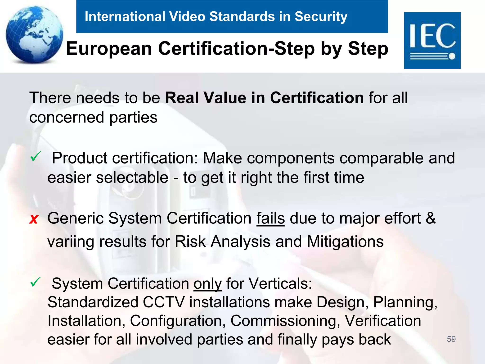 International Video Standards in Security
European Certification-Step by Step
There needs to be Real Value in Certification for all
concerned parties
 Product certification: Make components comparable and
easier selectable - to get it right the first time
x Generic System Certification fails due to major effort &
variing results for Risk Analysis and Mitigations
 System Certification only for Verticals:
Standardized CCTV installations make Design, Planning,
Installation, Configuration, Commissioning, Verification
easier for all involved parties and finally pays back 59
 