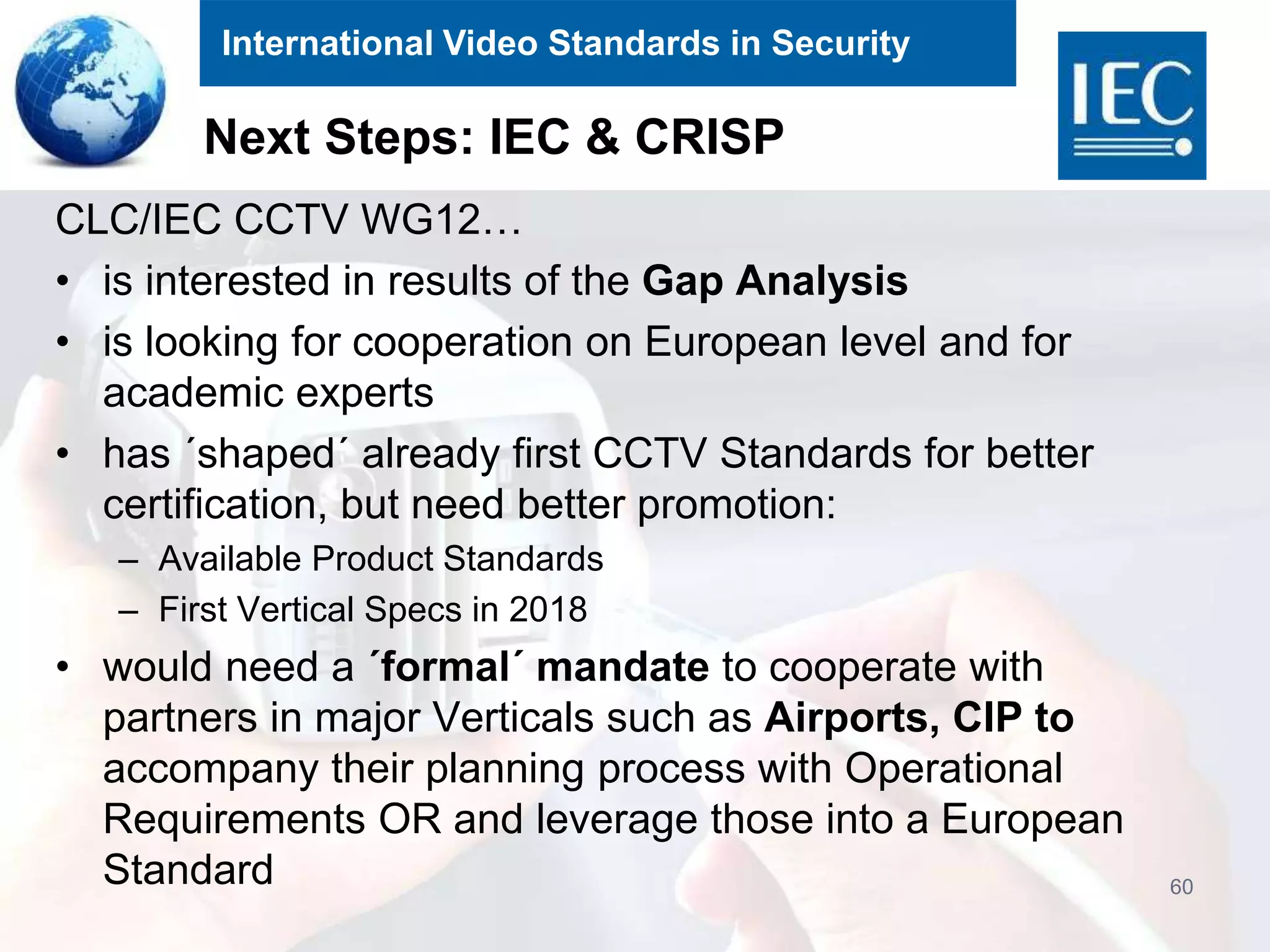 International Video Standards in Security
Next Steps: IEC & CRISP
CLC/IEC CCTV WG12…
• is interested in results of the Gap Analysis
• is looking for cooperation on European level and for
academic experts
• has ´shaped´ already first CCTV Standards for better
certification, but need better promotion:
– Available Product Standards
– First Vertical Specs in 2018
• would need a ´formal´ mandate to cooperate with
partners in major Verticals such as Airports, CIP to
accompany their planning process with Operational
Requirements OR and leverage those into a European
Standard 60
 