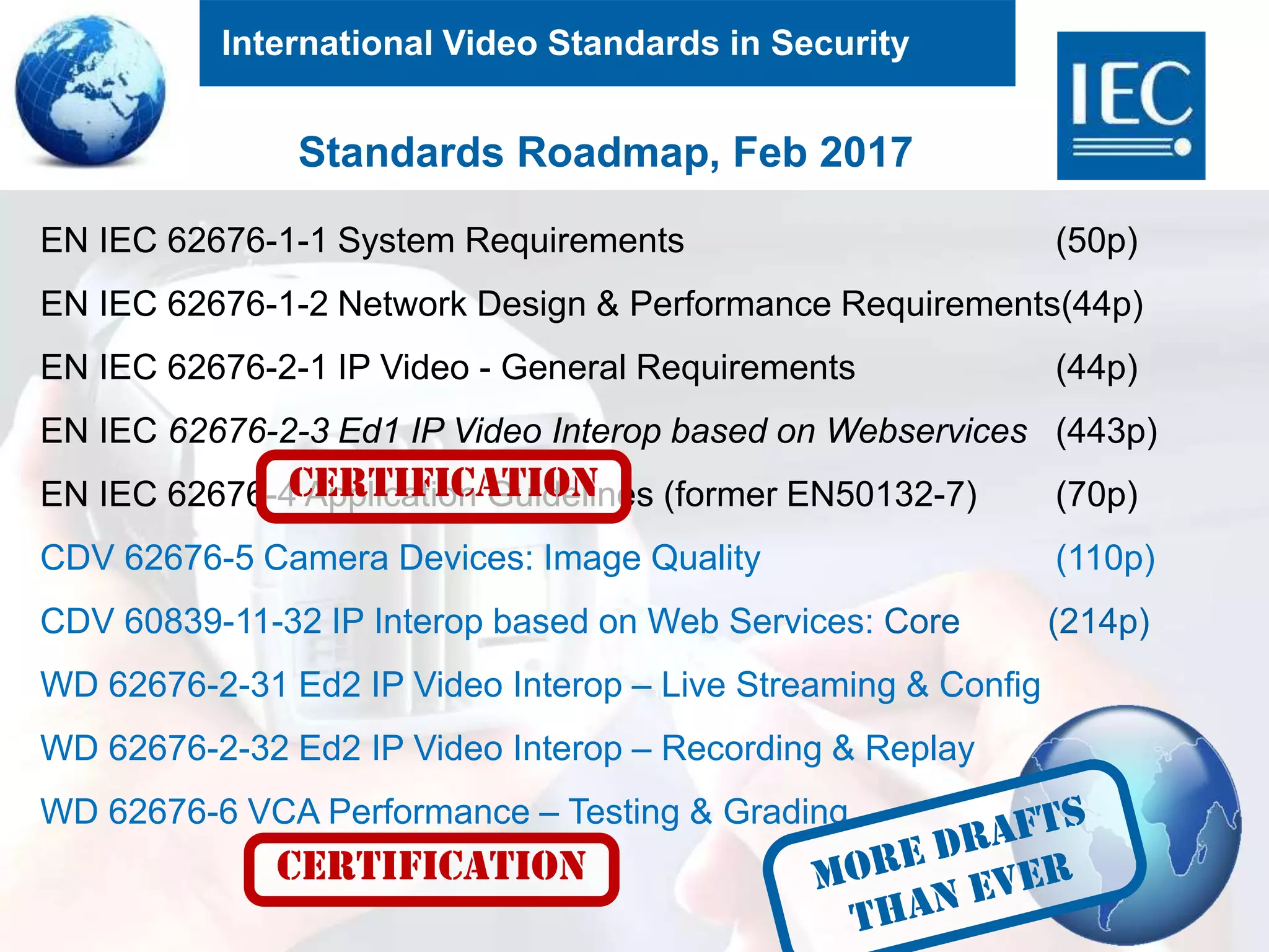 International Video Standards in Security
9
Standards Roadmap, Feb 2017
EN IEC 62676-1-1 System Requirements (50p)
EN IEC 62676-1-2 Network Design & Performance Requirements(44p)
EN IEC 62676-2-1 IP Video - General Requirements (44p)
EN IEC 62676-2-3 Ed1 IP Video Interop based on Webservices (443p)
EN IEC 62676-4 Application Guidelines (former EN50132-7) (70p)
CDV 62676-5 Camera Devices: Image Quality (110p)
CDV 60839-11-32 IP Interop based on Web Services: Core (214p)
WD 62676-2-31 Ed2 IP Video Interop – Live Streaming & Config
WD 62676-2-32 Ed2 IP Video Interop – Recording & Replay
WD 62676-6 VCA Performance – Testing & Grading
CERTIFICATION
CERTIFICATION
 