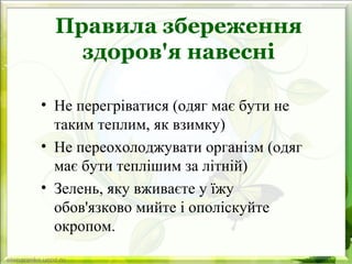 Правила збереження
здоров'я навесні
• Не перегріватися (одяг має бути не
таким теплим, як взимку)
• Не переохолоджувати організм (одяг
має бути теплішим за літній)
• Зелень, яку вживаєте у їжу
обов'язково мийте і ополіскуйте
окропом.
 