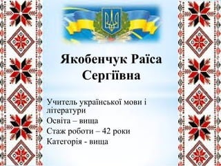 Якобенчук Раїса
Сергіївна
Учитель української мови і
літератури
Освіта – вища
Стаж роботи – 42 роки
Категорія - вища
 