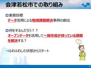 業務目標
データ活用による地域課題解決事例の創出
何をするんだろう？？
オープンデータを活用して一般市民が持っている課題
を解決する？
→ふわふわした状態からスタート
会津若松市での取り組み
6
 