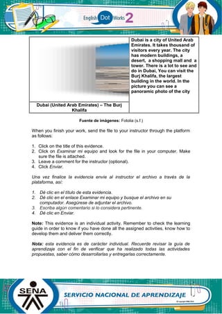 Dubai is a city of United Arab
Emirates. It takes thousand of
visitors every year. The city
has modern buildings, a
desert, a shopping mall and a
tower. There is a lot to see and
do in Dubai, You can visit the
Burj Khalifa, the largest
building in the world. In the
picture you can see a
panoramic photo of the city
Dubai (United Arab Emirates) – The Burj
Khalifa
Fuente de imágenes: Fotolia (s.f.)
When you finish your work, send the file to your instructor through the platform
as follows:
1. Click on the title of this evidence.
2. Click on Examinar mi equipo and look for the file in your computer. Make
sure the file is attached.
3. Leave a comment for the instructor (optional).
4. Click Enviar.
Una vez finalice la evidencia envíe al instructor el archivo a través de la
plataforma, así:
1. Dé clic en el título de esta evidencia.
2. Dé clic en el enlace Examinar mi equipo y busque el archivo en su
computador. Asegúrese de adjuntar el archivo.
3. Escriba algún comentario si lo considera pertinente.
4. Dé clic en Enviar.
Note: This evidence is an individual activity. Remember to check the learning
guide in order to know if you have done all the assigned activities, know how to
develop them and deliver them correctly.
Nota: esta evidencia es de carácter individual. Recuerde revisar la guía de
aprendizaje con el fin de verificar que ha realizado todas las actividades
propuestas, saber cómo desarrollarlas y entregarlas correctamente.
 