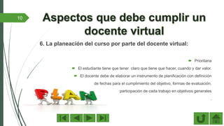 6. La planeación del curso por parte del docente virtual:
 Prioritaria
 El estudiante tiene que tener claro que tiene que hacer, cuando y dar valor.
 El docente debe de elaborar un instrumento de planificación con definición
de fechas para el cumplimiento del objetivo, formas de evaluación,
participación de cada trabajo en objetivos generales
.
10
 